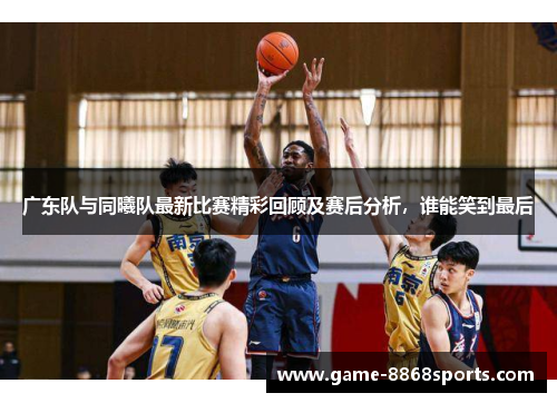 广东队与同曦队最新比赛精彩回顾及赛后分析，谁能笑到最后